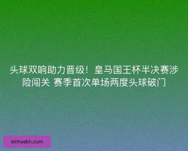 头球双响助力晋级！皇马国王杯半决赛涉险闯关 赛季首次单场两度头球破门
