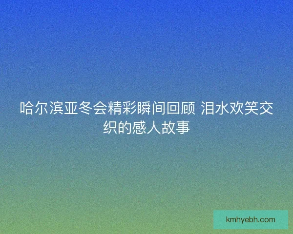 哈尔滨亚冬会精彩瞬间回顾 泪水欢笑交织的感人故事