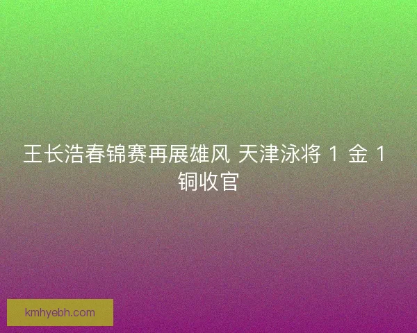 王长浩春锦赛再展雄风 天津泳将 1 金 1 铜收官