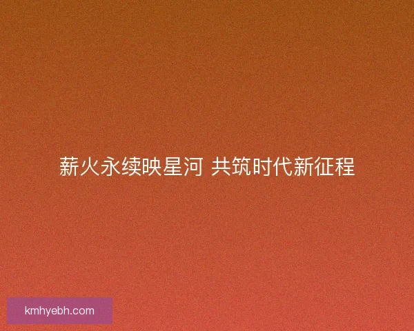 薪火永续映星河 共筑时代新征程