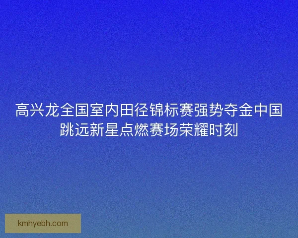 高兴龙全国室内田径锦标赛强势夺金中国跳远新星点燃赛场荣耀时刻