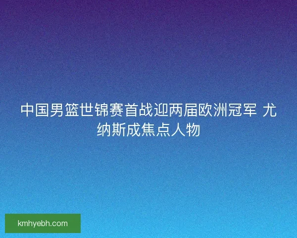 中国男篮世锦赛首战迎两届欧洲冠军 尤纳斯成焦点人物