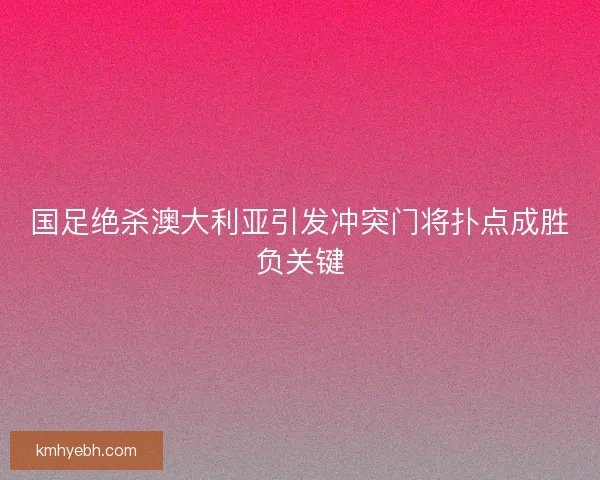 国足绝杀澳大利亚引发冲突门将扑点成胜负关键